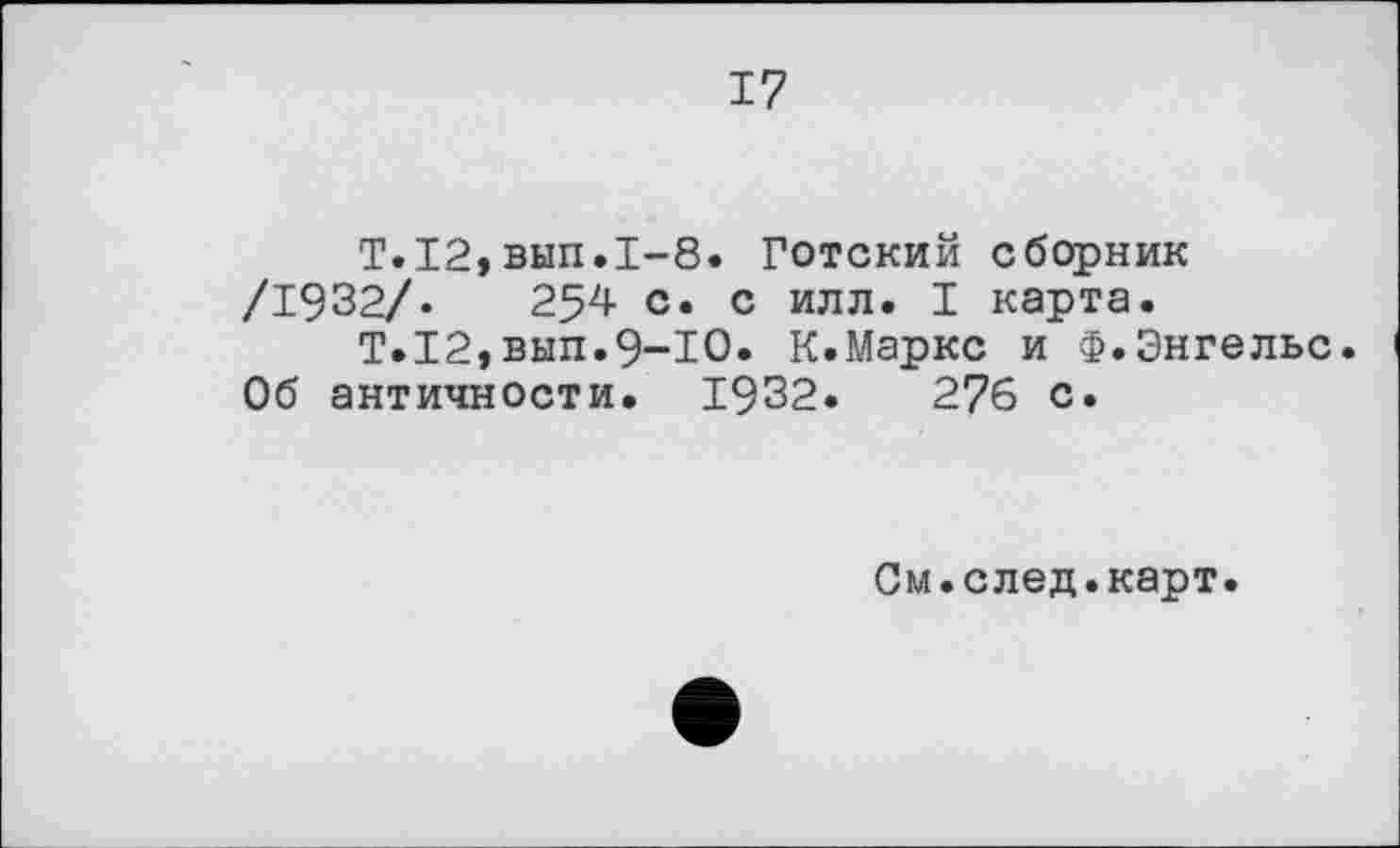 ﻿17
T.I2,вып.1-8. Готский сборник /1932/.	254 с. с илл. I карта.
Т.12,вып.9-Ю. К.Маркс и Ф.Энгельс. Об античности. 1932.	276 с.
См.след.карт.